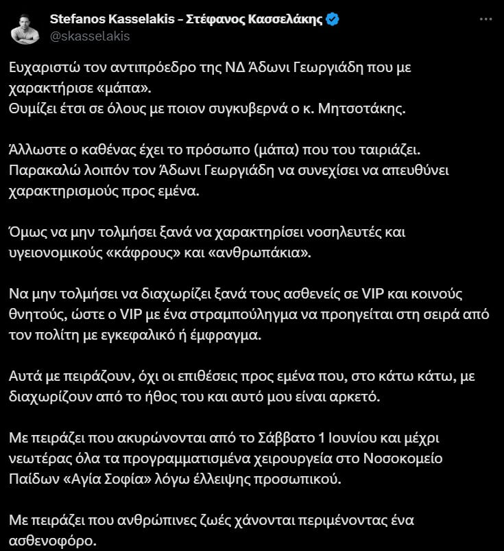 Σχόλιο του Στέφανου Κασσελάκη για τον Άδωνι Γεωργιάδη: Ευχαριστώ για τον χαρακτηρισμό "μάπα". Ζητά να μην χαρακτηρίζει ξανά υγειονομικούς, να μην διαχωρίζει ασθενείς σε VIP και κοινούς θνητούς. Εκφράζει ανησυχία για την ακύρωση χειρουργείων στο Παίδων "Αγία Σοφία", τις καθυστερήσεις ασθενοφόρων, την έλλειψη περίθαλψης στην περιφέρεια και τα νησιά, και τη διάλυση της δημόσιας υγείας. 